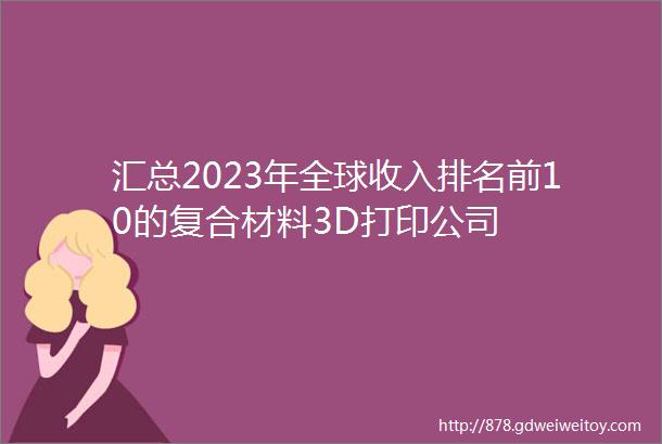汇总2023年全球收入排名前10的复合材料3D打印公司