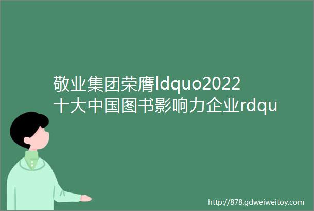 敬业集团荣膺ldquo2022十大中国图书影响力企业rdquo