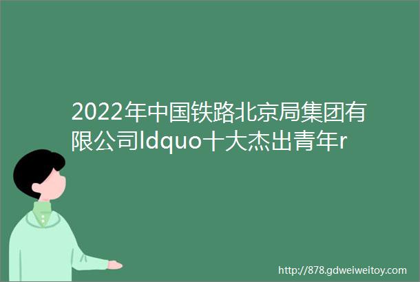 2022年中国铁路北京局集团有限公司ldquo十大杰出青年rdquo评选